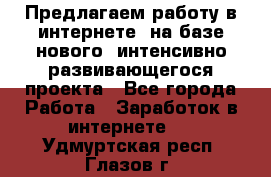 Предлагаем работу в интернете, на базе нового, интенсивно-развивающегося проекта - Все города Работа » Заработок в интернете   . Удмуртская респ.,Глазов г.